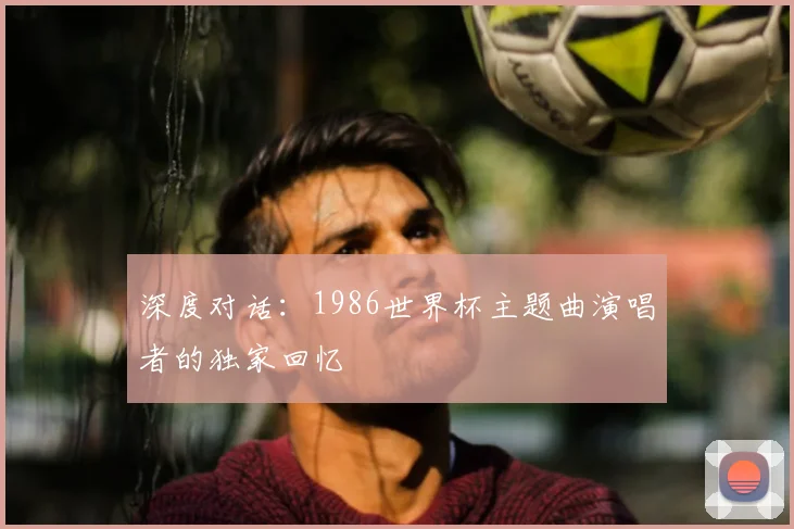 深度对话:1986世界杯主题曲演唱者的独家回忆