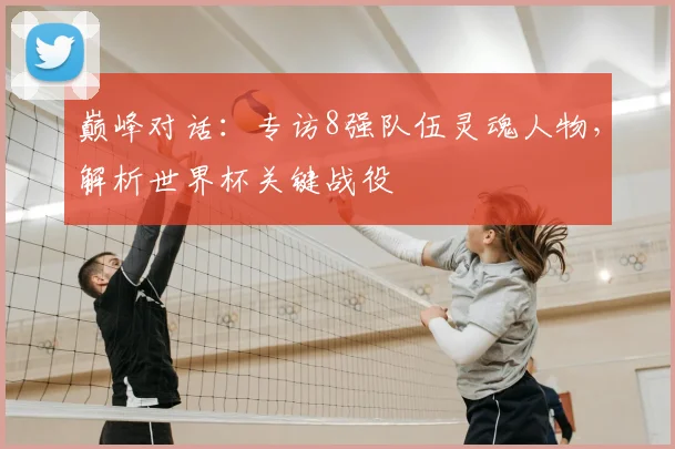 巅峰对话:专访8强队伍灵魂人物,解析世界杯关键战役