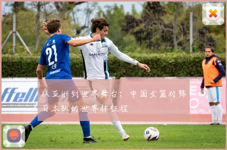 从亚洲到世界舞台:中国女篮对阵日本队的世界杯征程