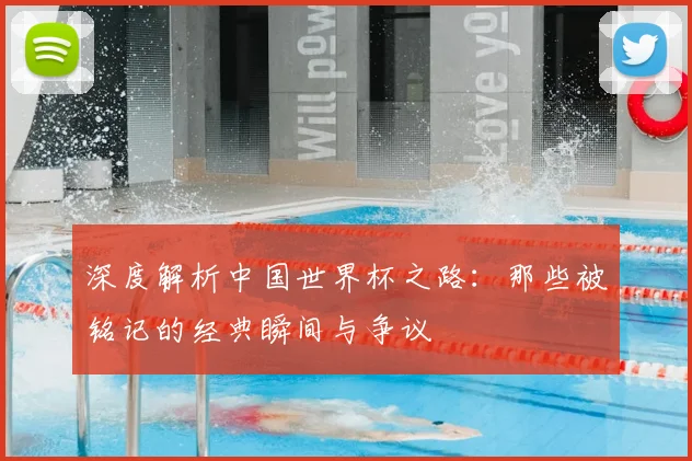 深度解析中国世界杯之路：那些被铭记的经典瞬间与争议