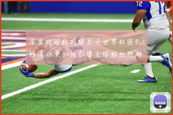 深度对话新网球王子世界杯团队:畅谈动漫如何引爆全球粉丝热潮