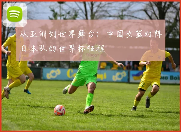 从亚洲到世界舞台:中国女篮对阵日本队的世界杯征程