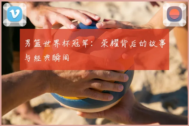 男篮世界杯冠军:荣耀背后的故事与经典瞬间