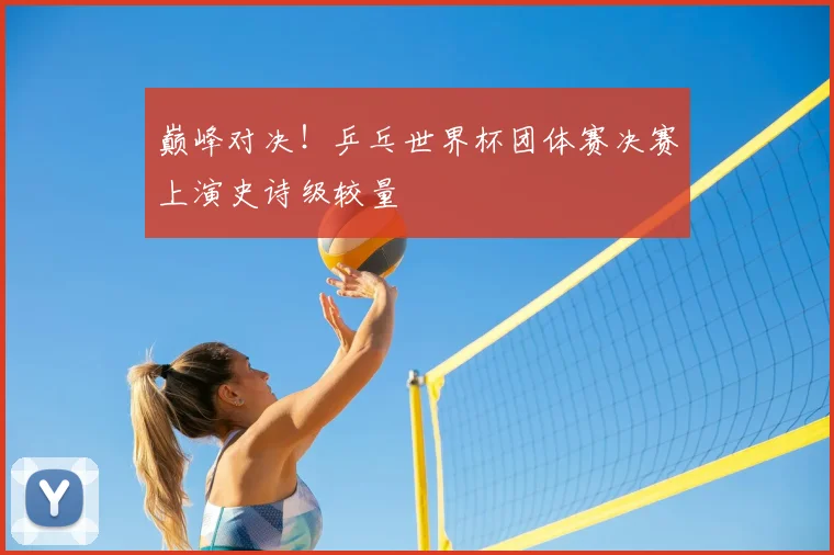 巅峰对决!乒乓世界杯团体赛决赛上演史诗级较量