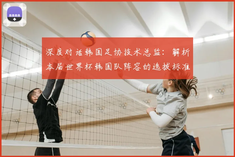 深度对话韩国足协技术总监:解析本届世界杯韩国队阵容的选拔标准与未来考量