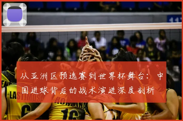 从亚洲区预选赛到世界杯舞台:中国进球背后的战术演进深度剖析