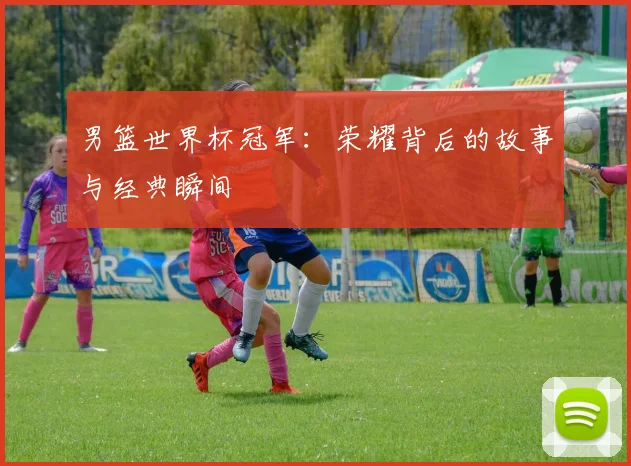 男篮世界杯冠军：荣耀背后的故事与经典瞬间