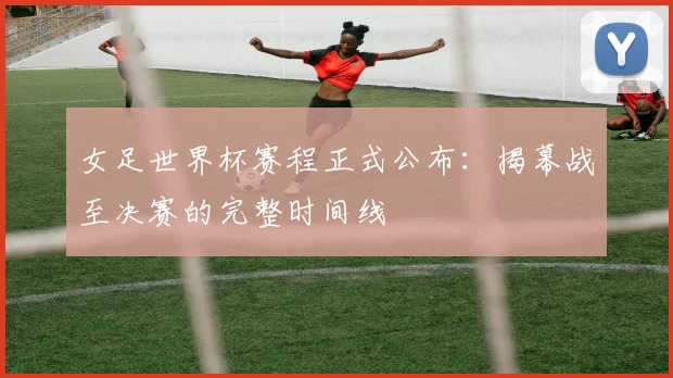女足世界杯赛程正式公布：揭幕战至决赛的完整时间线