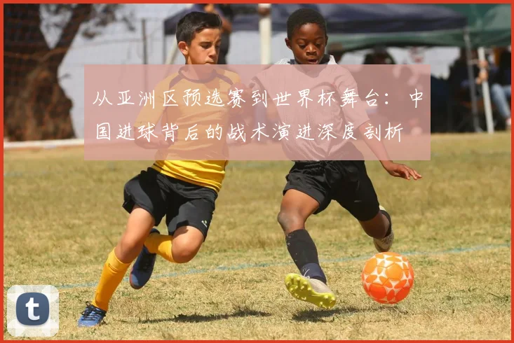从亚洲区预选赛到世界杯舞台:中国进球背后的战术演进深度剖析