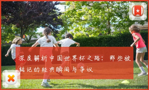深度解析中国世界杯之路：那些被铭记的经典瞬间与争议