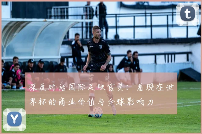 深度对话国际足联官员:看现在世界杯的商业价值与全球影响力