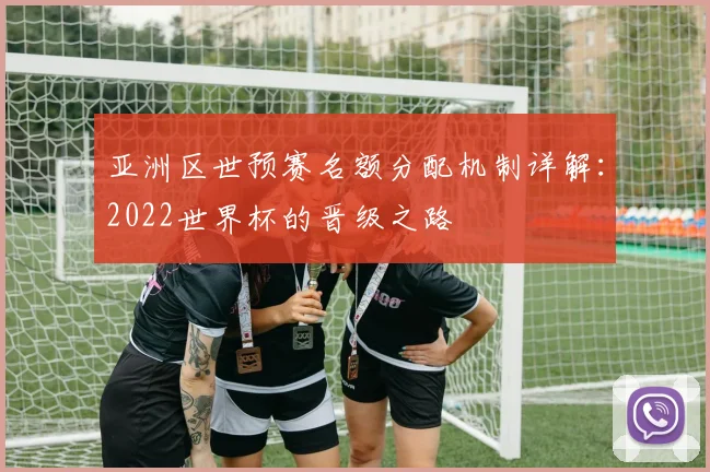 亚洲区世预赛名额分配机制详解:2022世界杯的晋级之路